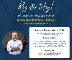 Register today! Distinguished Faculty Seminar
January 15, 2026 4:00 p.m. - 4:00 p.m. White box with speaker details: Andrew Papachristos, PhD, The John G. Searle Professor of Sociology Northwestern University, Presentation: Community Violence Intervention at the Crossroads: Old Questions, New Evidence and the Future of Place-Based Safety, Hosted by: Institute for Firearm Injury Prevention