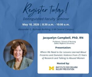 Register today!
Distinguished Faculty Seminar
May 18, 2026 8:30 a.m. - 10:00 a.m.
Alexander G. Ruthven Building, U-M Central Campus
Jacquelyn Campbell, PhD, RN
Professor, School of Nursing
Johns Hopkins University
Presentation: Where We Need to Go: Lessons Learned About Firearms and Domestic Violence From 25 Years of Research and Talking to Abused Women
Hosted by: U-M Institute for Firearm Injury Prevention